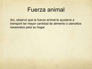 Fuerza animal
Así, observó que la fuerza animal le ayudaría a
transport tar mayor cantidad de alimento o utensilios
necesr...