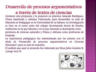 Gestaron esta propuesta y la pusieron en práctica Amanda Rodríguez,
Diana Sepúlveda y Adriana Valenzuela, para desarrollar su tesis de
Maestría en Pedagogía en la Universidad de La Sabana. La investigación
se hizo en el curso sexto del colegio Secretariado Social de Soacha,
institución en la que laboran y en la que Amanda se desempeña como
profesora de ciencias naturales y Diana y Adriana como profesoras de
lenguaje.
La experiencia pedagógica fue sistematizada por las autoras con el
título de “Desarrollo de procesos argumentativos en Ciencias
Naturales”, para su tesis de maestría.
El análisis que aquí se presenta fue elaborado por Rosa Julia Guzmán R.
y Jorge Arce H.
 