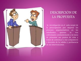 la investigación en el aula surgió de
la preocupación por mejorar los
procesos argumentativos en los
estudiantes, quienes se ven
enfrentados constantemente a la tarea
de presentar sus puntos de vista y
tratar de convencer a sus compañeros
y docentes de la validez y pertinencia
de sus intervenciones.
 