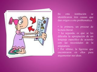 En esta institución se
identificaron tres causas que
dan origen a esta problemática:
* la primera, un proceso de
lectura literal.
* La segunda, es que se les
dificulta la apropiación de un
lenguaje específico de acuerdo
con las necesidades de la
asignatura.
* Por último, la ligereza que
encontraron en ellos para
argumentar sus ideas.
 