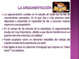  La argumentación consiste en el estudio de todas las formas de
razonamiento persuasivo, en el que dos o más personas están
dispuestas a desarrollar la capacidad de dar y escuchar razones
respectoaunaproposición.
 En el campo de las ciencias de la naturaleza, la argumentación
resultasermuyimportante,debidoaqueellasetransformaenun
puenteentrelascreenciasylarealidad.
 Puede aceptarse como un elemento ineludible del trabajo del
maestroalladodelaexperienciaylarazón
 Estáligadaalactoenpotenciarellenguajequeexpresaun“saber
hacer”conpalabras.
 