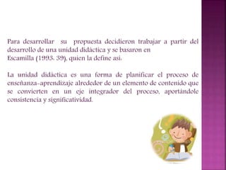 Para desarrollar su propuesta decidieron trabajar a partir del
desarrollo de una unidad didáctica y se basaron en
Escamilla (1993: 39), quien la define así:
La unidad didáctica es una forma de planificar el proceso de
enseñanza-aprendizaje alrededor de un elemento de contenido que
se convierten en un eje integrador del proceso, aportándole
consistencia y significatividad.
 