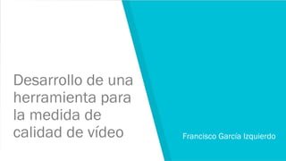 Desarrollo de una
herramienta para
la medida de
calidad de vídeo Francisco García Izquierdo
 
