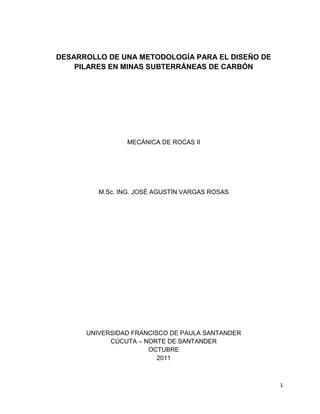 1
DESARROLLO DE UNA METODOLOGÍA PARA EL DISEÑO DE
PILARES EN MINAS SUBTERRÁNEAS DE CARBÓN
MECÁNICA DE ROCAS II
M.Sc. ING. JOSÉ AGUSTÍN VARGAS ROSAS
UNIVERSIDAD FRANCISCO DE PAULA SANTANDER
CÚCUTA – NORTE DE SANTANDER
OCTUBRE
2011
 