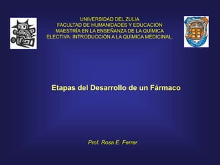 Etapas del Desarrollo de un Fármaco
UNIVERSIDAD DEL ZULIA
FACULTAD DE HUMANIDADES Y EDUCACIÓN
MAESTRÍA EN LA ENSEÑANZA DE LA QUÍMICA
ELECTIVA: INTRODUCCIÓN A LA QUÍMICA MEDICINAL.
Prof. Rosa E. Ferrer.
 