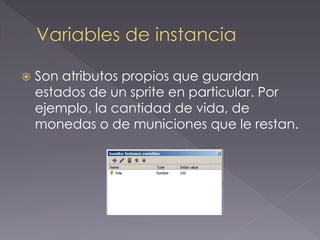 Son atributos propios que guardan estados de un sprite en particular. Por ejemplo, la cantidad de vida, de monedas o de municiones que le restan.  