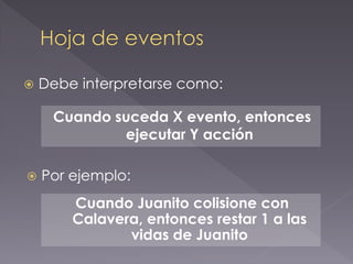 Debe interpretarse como: 
Cuando suceda X evento, entonces ejecutar Y acción 
Por ejemplo: 
Cuando Juanito colisione con Calavera, entonces restar 1 a las vidas de Juanito  