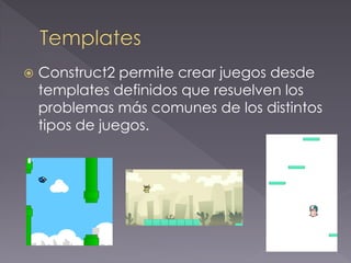 Construct2 permite crear juegos desde templates definidos que resuelven los problemas más comunes de los distintos tipos de juegos.  