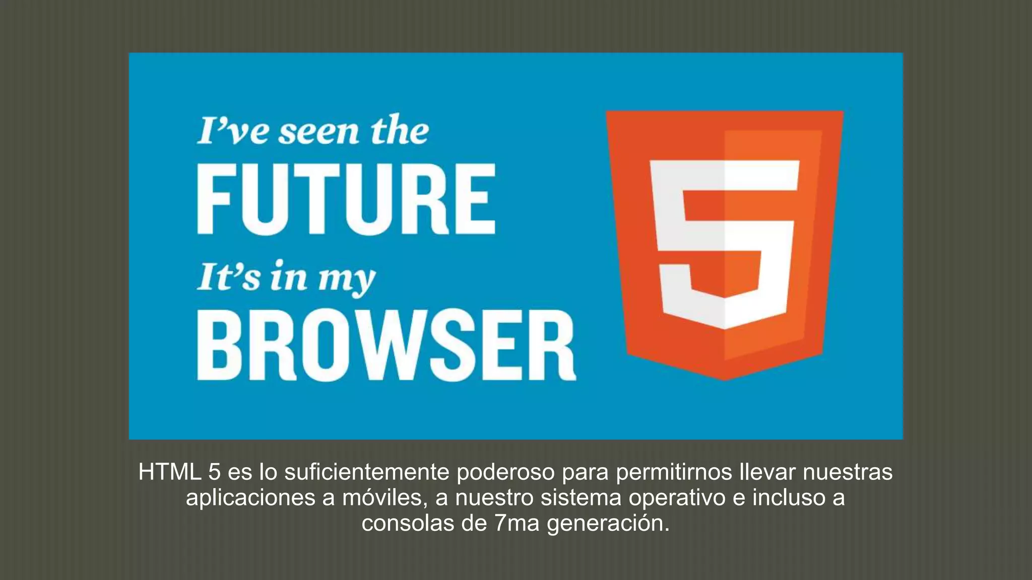 HTML 5 es lo suficientemente poderoso para permitirnos llevar nuestras
   aplicaciones a móviles, a nuestro sistema operativo e incluso a
                     consolas de 7ma generación.
 