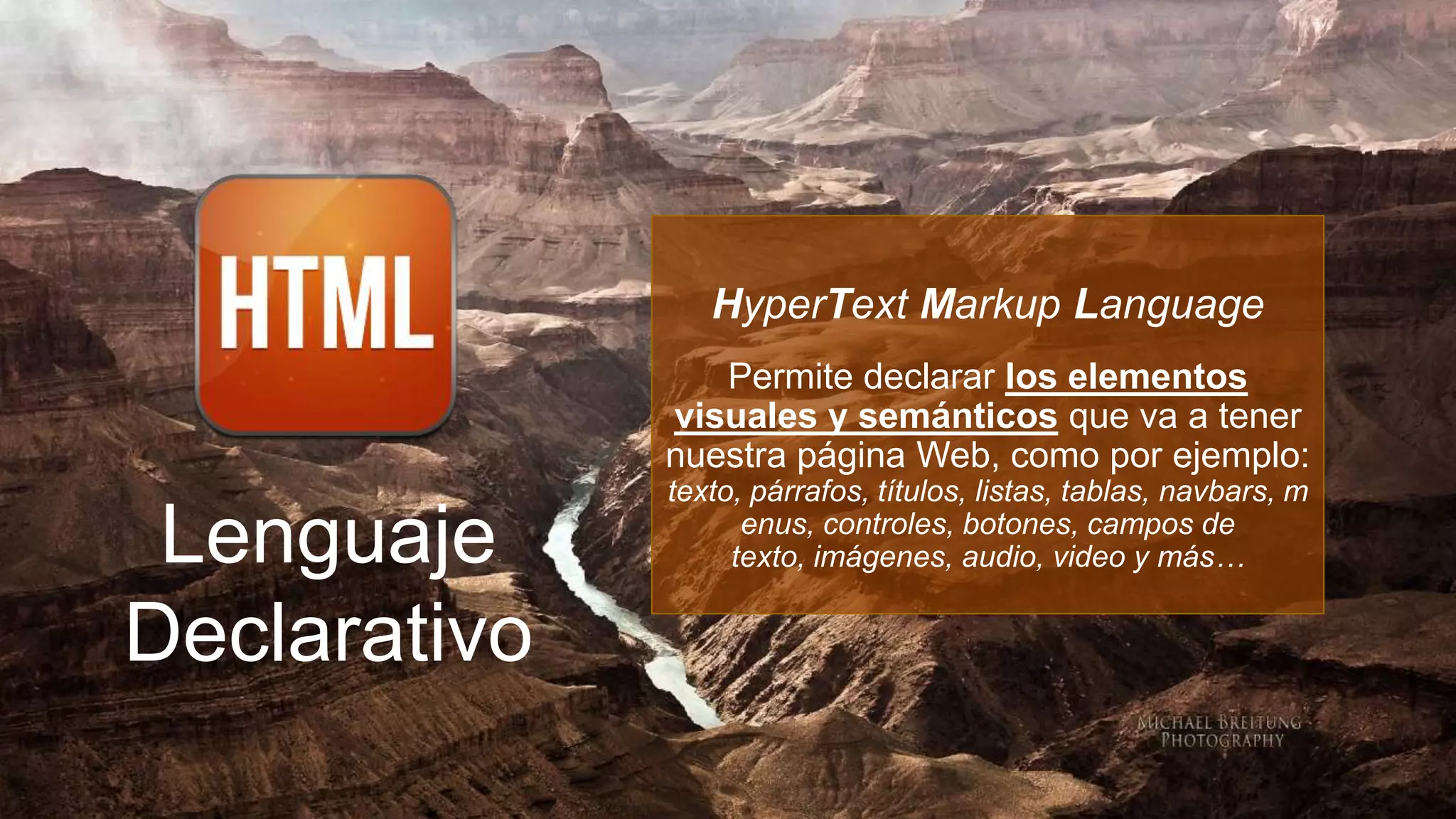 HyperText Markup Language
                 Permite declarar los elementos
              visuales y semánticos que va a tener
              nuestra página Web, como por ejemplo:
              texto, párrafos, títulos, listas, tablas, navbars, m

 Lenguaje           enus, controles, botones, campos de
                   texto, imágenes, audio, video y más…


Declarativo
 
