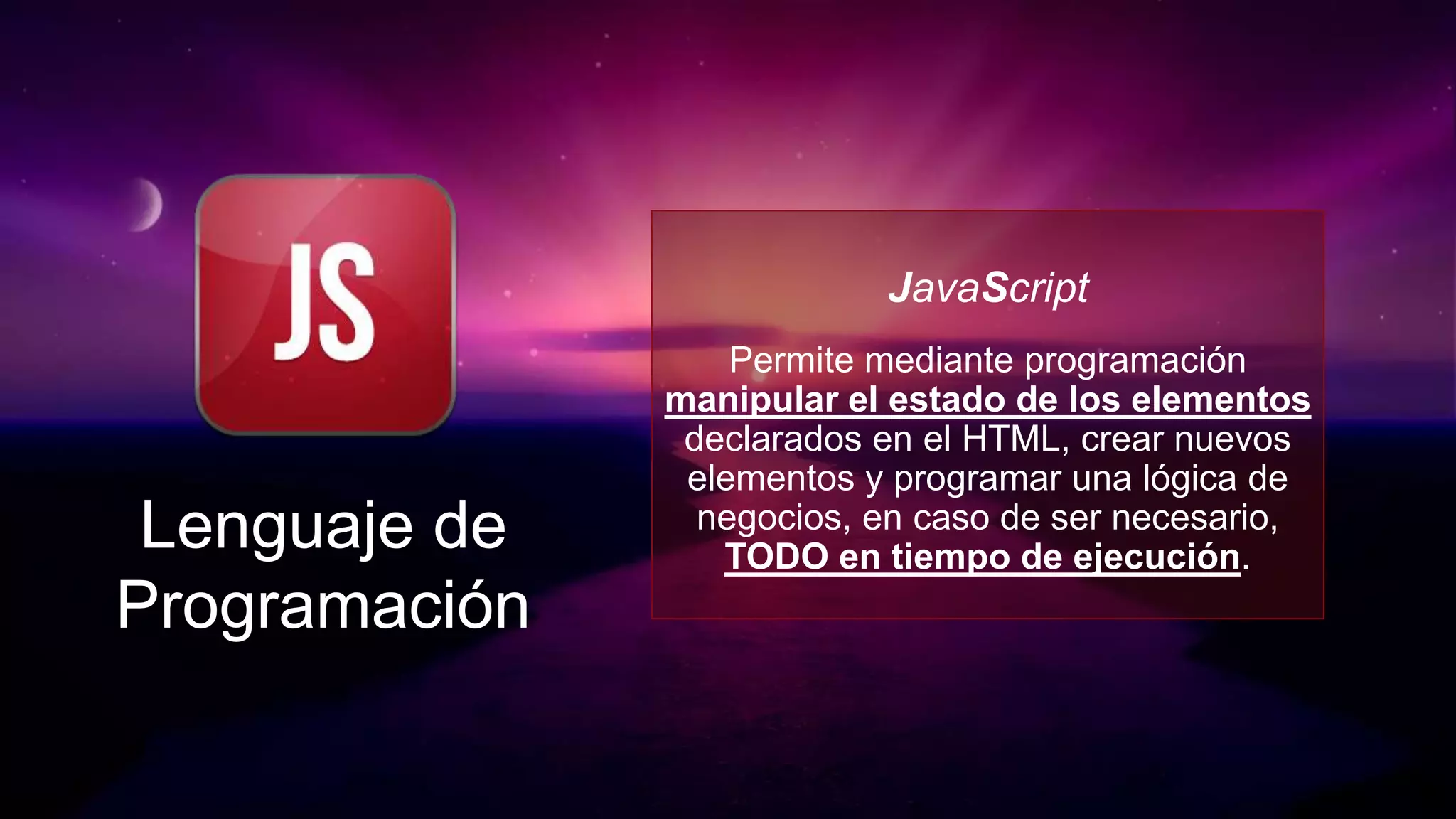 JavaScript
                   Permite mediante programación
               manipular el estado de los elementos
                declarados en el HTML, crear nuevos
                elementos y programar una lógica de
 Lenguaje de     negocios, en caso de ser necesario,
                  TODO en tiempo de ejecución.
Programación
 