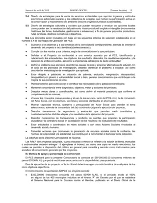 Jueves 4 de abril de 2013

DIARIO OFICIAL

(Primera Sección)

15

5.4

Diseño de estrategias para la venta de servicios ambientales que reporten ingresos y estímulos
económicos adicionales para las y los pobladores de la región, que motiven su participación activa en
la conservación y mejoramiento del ambiente (incluye proyectos turísticos sustentables).

5.5

Diseño de estrategias culturales y sociales que puedan recuperar y revaluar las opciones locales
como pueden ser: la revaloración del patrimonio histórico-cultural tangible e intangible (monumentos
históricos, las ferias, festividades, gastronomía o artesanías), a fin de generar proyectos productivos,
rutas turísticas, destinos recreativos o deportivos.

II.3. Los proyectos serán revisados con base en los siguientes criterios de selección establecidos en el
numeral 3.4 de las Reglas de Operación del PCS:
●

Sujetarse a los objetivos y a las temáticas de la convocatoria correspondiente; además de orientar el
desarrollo del proyecto a la(s) temática(s) seleccionada(s);

●

Cumplir con los montos y sus criterios, según la convocatoria en la que participen;

●

Señalar si el Proyecto da continuidad a uno anterior apoyado por el PCS, identificando y
relacionando los antecedentes, los objetivos, los resultados obtenidos, los resultados esperados, y la
duración de ambos proyectos, así como la importancia estratégica de darle continuidad;

●

Definir el problema que atenderá, describir las causas de éste y proponer alternativas de solución. En
el caso de los proyectos de investigación, deberán identificar el problema a estudiar, así como
describir las metodologías de investigación que aplicará;

●

Estar dirigido a población en situación de pobreza, exclusión, marginación, discapacidad,
desigualdad por género o vulnerabilidad social o bien, generar conocimientos que contribuyan a la
mejora de sus condiciones de vida;

●

Plantear criterios para seleccionar e identificar las necesidades de la población beneficiaria;

●

Mantener concordancia entre diagnóstico, objetivos, metas y acciones del proyecto;

●

Describir metas claras y cuantificables, así como definir el material probatorio que confirme el
cumplimiento de las mismas;

●

Vincular los conceptos presupuestales y el uso de los recursos, tanto del PCS como de la coinversión
del Actor Social, con los objetivos, las metas y acciones planteados en el proyecto;

●

Mostrar capacidad técnica, operativa y presupuestal del Actor Social para atender el tema
seleccionado, además de la experticia del (la) coordinador(a) para la ejecución del proyecto;

●

Describir mecanismos de seguimiento y evaluación que permitan medir
cualitativamente las distintas etapas y los resultados de la ejecución del proyecto;

●

Describir mecanismos de transparencia y rendición de cuentas que propicien la participación
ciudadana y la contraloría social en la utilización de los recursos y la evaluación de resultados;

●

Estar articulados o coordinados en redes sociales o con otros Actores Sociales vinculados al
desarrollo social y humano;

●

Fomentar acciones que promuevan la generación de recursos sociales como la confianza, las
normas, la reciprocidad y la solidaridad que contribuyen a incrementar el bienestar de la población.

cuantitativa

y

La cobertura de la presente Convocatoria es nacional.
Los AREP con proyectos apoyados, cuyos productos o metas se refieran a la edición de libros, manuales
o audiovisuales deberán entregar 15 ejemplares al Indesol, así como una copia en medio electrónico, los
cuales se pondrán a disposición del público en general para consulta y servirán como instrumentos para
socializar el conocimiento generado por los proyectos.
III. Montos de apoyo y porcentajes de coinversión
El PCS destinará para la presente Convocatoria la cantidad de $50’000,000.00 (cincuenta millones de
pesos 00/100 M.N.) que podrá modificarse de acuerdo con la disponibilidad presupuestaria.
Para la ejecución de su proyecto, el Actor Social deberá escoger una sola temática de cualquiera de los
cinco objetivos específicos.
El monto máximo de aportación del PCS por proyecto será de:
●

$350,000.00 (trescientos cincuenta mil pesos 00/100 M.N.), si el proyecto incide al 100%
en alguno de los 400 municipios incluidos en el Anexo “A” del Decreto por el que se establece
el Sistema Nacional para la Cruzada contra el Hambre, publicado en el Diario Oficial de la

 
