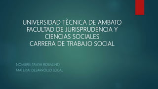 UNIVERSIDAD TÈCNICA DE AMBATO
FACULTAD DE JURISPRUDENCIA Y
CIENCIAS SOCIALES
CARRERA DE TRABAJO SOCIAL
NOMBRE: TAMYA ROBALINO
MATERIA: DESARROLLO LOCAL
 