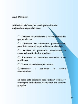 2.1.2. Objetivos: Al finalizar el Curso, los participantes habrán mejorado su capacidad para: Detectar los problemas y las oportunidades que les afectan.    Clasificar las situaciones problemáticas, para determinar el mejor método de abordaje.    Analizar los problemas, encontrando la causa o el obstáculo desconocidos.    Encontrar las soluciones adecuadas a los problemas.    Tomar las decisiones pertinentes.  Planificar y controlar la acción solucionadora. El curso está diseñado para utilizar técnicas y estrategias individuales, excluyendo las técnicas grupales. 