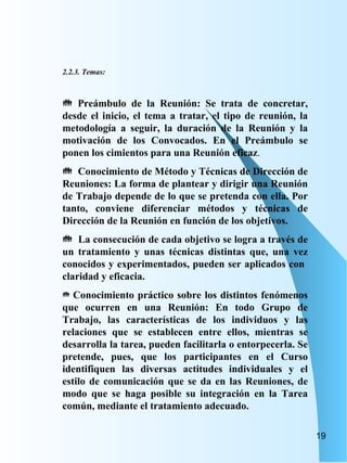 2.2.3. Temas: Preámbulo de la Reunión: Se trata de concretar, desde el inicio, el tema a tratar, el tipo de reunión, la metodología a seguir, la duración de la Reunión y la motivación de los Convocados. En el Preámbulo se ponen los cimientos para una Reunión eficaz . Conocimiento de Método y Técnicas de Dirección de Reuniones: La forma de plantear y dirigir una Reunión de Trabajo depende de lo que se pretenda con ella. Por tanto, conviene diferenciar métodos y técnicas de Dirección de la Reunión en función de los objetivos. La consecución de cada objetivo se logra a través de un tratamiento y unas técnicas distintas que, una vez conocidos y experimentados, pueden ser aplicados con  claridad y eficacia. Conocimiento práctico sobre los distintos fenómenos que ocurren en una Reunión: En todo Grupo de Trabajo, las características de los individuos y las relaciones que se establecen entre ellos, mientras se desarrolla la tarea, pueden facilitarla o entorpecerla. Se pretende, pues, que los participantes en el Curso identifiquen las diversas actitudes individuales y el estilo de comunicación que se da en las Reuniones, de modo que se haga posible su integración en la Tarea común, mediante el tratamiento adecuado. 