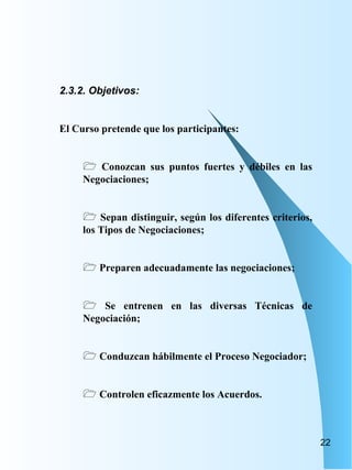 2.3.2. Objetivos: El Curso pretende que los participantes: Conozcan sus puntos fuertes y débiles en las Negociaciones; Sepan distinguir, según los diferentes criterios, los Tipos de Negociaciones; Preparen adecuadamente las negociaciones; Se entrenen en las diversas Técnicas de Negociación;  Conduzcan hábilmente el Proceso Negociador; Controlen eficazmente los Acuerdos.  