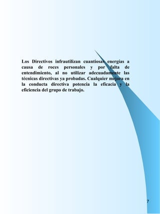 Los Directivos infrautilizan cuantiosas energías a causa de roces personales y por falta de entendimiento, al no utilizar adecuadamente las técnicas directivas ya probadas. Cualquier mejora en la conducta directiva potencia la eficacia y la eficiencia del grupo de trabajo. 