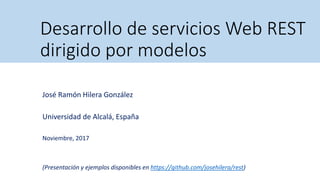 Desarrollo de servicios Web REST
dirigido por modelos
José Ramón Hilera González
Universidad de Alcalá, España
Noviembre, 2017
(Presentación y ejemplos disponibles en https://github.com/josehilera/rest)
 