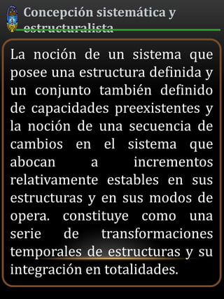 Concepción sistemática y
estructuralista
La noción de un sistema que
posee una estructura definida y
un conjunto también definido
de capacidades preexistentes y
la noción de una secuencia de
cambios en el sistema que
abocan a incrementos
relativamente estables en sus
estructuras y en sus modos de
opera. constituye como una
serie de transformaciones
temporales de estructuras y su
integración en totalidades.
 