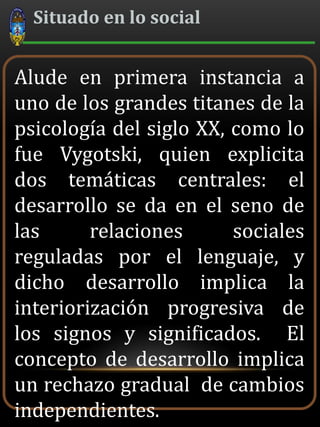 Situado en lo social
Alude en primera instancia a
uno de los grandes titanes de la
psicología del siglo XX, como lo
fue Vygotski, quien explicita
dos temáticas centrales: el
desarrollo se da en el seno de
las relaciones sociales
reguladas por el lenguaje, y
dicho desarrollo implica la
interiorización progresiva de
los signos y significados. El
concepto de desarrollo implica
un rechazo gradual de cambios
independientes.
 