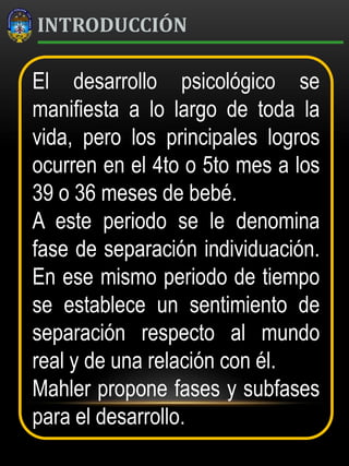 INTRODUCCIÓN
El desarrollo psicológico se
manifiesta a lo largo de toda la
vida, pero los principales logros
ocurren en el 4to o 5to mes a los
39 o 36 meses de bebé.
A este periodo se le denomina
fase de separación individuación.
En ese mismo periodo de tiempo
se establece un sentimiento de
separación respecto al mundo
real y de una relación con él.
Mahler propone fases y subfases
para el desarrollo.
 