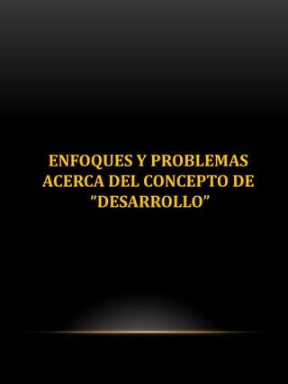 ENFOQUES Y PROBLEMAS
ACERCA DEL CONCEPTO DE
“DESARROLLO”
 