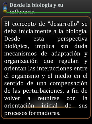 Desde la biología y su
influencia
El concepto de “desarrollo” se
deba inicialmente a la biología.
Desde esta perspectiva
biológica, implica sin duda
mecanismos de adaptación y
organización que regulan y
orientan las interacciones entre
el organismo y el medio en el
sentido de una compensación
de las perturbaciones, a fin de
volver a reunirse con la
orientación inicial de sus
procesos formadores.
 