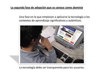 La segunda fase de adopción que se conoce como dominio


      Una fase en la que empiezan a aplicarse la tecnología a los
      contextos de aprendizaje significativos y auténticos.




      La tecnología debe ser transparente para los usuarios.
 