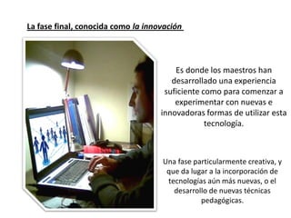 La fase final, conocida como la innovación



                                        Es donde los maestros han
                                       desarrollado una experiencia
                                     suficiente como para comenzar a
                                        experimentar con nuevas e
                                    innovadoras formas de utilizar esta
                                                 tecnología.



                                    Una fase particularmente creativa, y
                                     que da lugar a la incorporación de
                                     tecnologías aún más nuevas, o el
                                       desarrollo de nuevas técnicas
                                               pedagógicas.
 