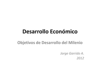 Desarrollo Económico
Objetivos de Desarrollo del Milenio

                       Jorge Garrido A.
                                  2012
 