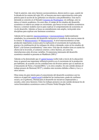 Todo lo anterior, más otros factores socioeconómicos, dieron motivo a que, a partir de
la década de los setenta del siglo XX, se buscara una nueva aproximación como guía
práctica para la acción de los gobiernos en relación a esta problemática. Esta nueva
demanda se concreto en el llamado Consenso de Washington; sin embargo, esto no
detuvo el interés académico. En estos días, el campo de los estudios del desarrollo
económico es todavía un campo en crecimiento, que busca revisar modelos económicos
básicos y construir modelos nuevos para explicar el comportamiento de economías en
vía de desarrollo. Además se busca un entendimiento más amplio, incluyendo otras
disciplinas para explicar este fenómeno económico.
Además de los aspectos macroeconómicos y microeconómicos tradicionalmente
estudiados, los economistas del desarrollo incluyeron el estudio de dos nuevas ramas de
la ciencia: la Mesoeconomía y la Metaeconomía. A nivel macroeconómico se han
producido importantes avances para la explicación el crecimiento de la producción,
gracias a la combinación de los enfoques de oferta y demanda, como en los estudios de
Klein2
y de Guisan (coordinadora),3
entre otros. Este tipo de estudios tiene en cuenta los
efectos de la inversión, el comercio exterior y otros factores, así como las
interrelaciones entre diversas variables. Un panorama interesante del desarrollo
económico mundial se presenta en Maddison (2001).4
Ádemás se ha demostrado que el capital humano (sobre todo a través de la educación)
tiene en general una importante influencia positiva en el crecimiento de la producción
por habitante, de acuerdo con las contribuciones de diversos autores que se analizan en
el documento de Neira y Guisán(2002),5
y en otros estudios. En este sentido destaca el
trabajo pionero de Denison(1967)6
y estudios más recientes debidos a Barro y Lee y a
otros autores.
Otras temas de gran interés para el conocimiento del desarrollo económico son los
relativos al papel del capital social (calidad de las instituciones, grado de confianza
social y en el gobierno, libertad para el desarrollo de iniciativas empresariales y
sociales, entre otros factores). Entre los trabajos pioneros en este sentido destacan los de
varios historiadores económicos como el Premio Nobel Douglas Norhs.
 