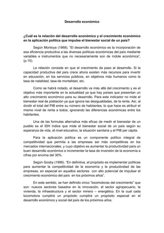 Desarrollo económico
¿Cuál es la relación del desarrollo económico y el crecimiento económico
en la aplicación política que impulse el bienestar social de un país?
Según Montoya (1968). “El desarrollo económico es la incorporación de
esa eficiencia productiva a las diversas políticas económicas del país mediante
variables e instrumentos que no necesariamente son de índole económica”,
(p.15).
La relación consiste en que el crecimiento da paso al desarrollo. Si la
capacidad productiva del país crece ahora existen más recursos para invertir
en educación, en los servicios públicos, en objetivos más humanos como la
tasa de natalidad, tasa de mortalidad, etc.
Como se habrá notado, el desarrollo va más allá del crecimiento y es el
objetivo más importante en la actualidad ya que hay países que presentan un
alto crecimiento económico para su desarrollo. Para este indicador no mide el
bienestar real de población ya que ignora las desigualdades, de la renta. Así, al
dividir el total del PIB entre su número de habitantes, lo que hace es atribuir el
mismo nivel de renta a todos, ignorando las diferencias económicas entre los
habitantes.
Una de las formulas alternativa más eficaz de medir el bienestar de un
pueblo es el IDH índice que mide el bienestar social de un país según su
esperanza de vida, el nivel educativo, la situación sanitaria y el PIB per cápita.
Para la aplicación política es un componente político integral de
competitividad que permita a las empresas ser más competitivas en los
mercados internacionales, y cuyo objetivo es aumentar la productividad para un
buen desarrollo económico e incrementar la tasa de inversión de la economía a
cifras por encima del 30%.
Según Gooby (1998). “En definitiva, el propósito es implementar políticas
para aumentar la competitividad de la economía y la productividad de las
empresas, en especial en aquellos sectores con alto potencial de impulsar el
crecimiento económico del país en los próximos años”.
En este sentido, se han definido cinco “locomotoras del crecimiento” que
son: nuevos sectores basados en la innovación, el sector agropecuario, la
vivienda, la infraestructura y el sector minero – energético. En la cual cada
locomotora cumplirá un propósito cumplirá un propósito especial en el
desarrollo económico y social del país de los próximos años.
 