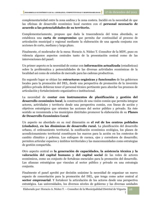 [DESARROLLO ECONÓMICO LOCAL: LIDERAZGO, COMPETITIVIDAD Y RESPONSABILIDAD.] 27 de diciembre del 2012

complementariedad entre la zona andina y la zona costera. Incidió en la necesidad de que
las oficinas de desarrollo económico local cuenten con el personal necesario de
acuerdo a las potencialidades de su territorio.

Complementariamente, propuso que dada la trascendencia del tema abordado, se
establezca una carta de compromiso que permita dar continuidad al proceso de
articulación municipal y regional mediante la elaboración de una agenda conjunta con
acciones de corto, mediano y largo plazo.

Finalmente, el moderador de la mesa: Horacio A. Núñez T. Consultor de la MDV, puso en
videncia algunos aspectos centrales tanto de la presentación central como de las
intervenciones del panel:

Un primer aspecto es la necesidad de contar con información actualizada (estadísticas)
sobre la problemática y potencialidades de las diversas actividades económicas de la
localidad así como de estudios de mercado para las cadenas productivas.

En segundo lugar se sitúan las estructuras orgánicas y funcionales de los gobiernos
locales para la promoción del DEL, desde una perspectiva de promoción de la inversión
público privada debieran tener el personal técnico pertinente para abordar los procesos de
articulación y fortalecimiento organizativo e institucional.

La necesidad de contar con instrumentos de planificación y gestión del
desarrollo económico local, la construcción de una visión común que permita integrar
actores, actividades y territorio desde una perspectiva común, con líneas de acción y
objetivos estratégicos que orienten las acciones del sector público y privado. En éste
sentido se recomienda a los municipios distritales promover la elaboración de su Planes
de Desarrollo Económico Local.

Un aspecto no abordado en su real dimensión es el rol de los centros poblados
(ciudades), en las dinámicas de desarrollo rural. La planificación del desarrollo
urbano, el ordenamiento territorial, la zonificación económica ecológica, los planes de
acondicionamiento territorial constituyen los marcos para la acción en los contextos de
cambio climático y pobreza. Los enfoques de cuenca, ejes y corredores de desarrollo;
permiten articular espacios y ámbitos territoriales y las mancomunidades como estrategias
de gestión compartida.

Otro aspecto central es la generación de capacidades, la asistencia técnica y la
valoración del capital humano y del capital social de las redes de actores
económicos, como un conjunto de fortalezas esenciales para la promoción del desarrollo.
Las alianzas estratégicas que vinculan al sector público y privado en una estrategia
conjunta.

Finalmente el panel aprobó por decisión unánime la necesidad de organizar un nuevo
espacio de concertación para la promoción del DEL, que tenga como actor central al
sector empresarial. Y fortalecer la articulación de los actores desde una perspectiva
estratégica. Las universidades, los diversos niveles de gobierno y las diversas unidades
Elaborado por: Horacio A. Núñez T. – Consultor de la Municipalidad Distrital de Végueta     28
                                                                                      |
 