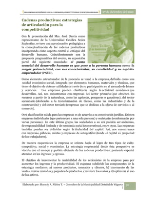[DESARROLLO ECONÓMICO LOCAL: LIDERAZGO, COMPETITIVIDAD Y RESPONSABILIDAD.] 27 de diciembre del 2012

Cadenas productivas: estrategias
de articulación para la
competitividad
Con la presentación del Mcs. José García como
representante de la Universidad Católica Sedes
Sapientiae, se tuvo una aproximación pedagógica a
la conceptualización de las cadenas productivas
incorporando como aspecto central el enfoque del
desarrollo humano. Coincidentemente con la
propuesta programática del evento, su exposición
partió del siguiente enunciado: el punto
esencial del desarrollo humano es que pone a la persona humana como la
mayor potencialidad, con sus conocimientos, su creatividad y su espíritu
emprendedor (PNUD).

Como elemento estructurador de la ponencia se tomó a la empresa, definida como una
 unidad económico-social, integrada por elementos humanos, materiales y técnicos, que
tiene el objetivo de obtener utilidades a través de su participación en el mercado de bienes
y servicios.     Las empresas pueden clasificarse según la actividad económica que
desarrollan. Así, nos encontramos con empresas del sector primario (que obtienen los
recursos a partir de la naturaleza, como las agrícolas, pesqueras o ganaderas), del sector
secundario (dedicadas a la transformación de bienes, como las industriales y de la
construcción) y del sector terciario (empresas que se dedican a la oferta de servicios o al
comercio).

Otra clasificación válida para las empresas es de acuerdo a su constitución jurídica. Existen
empresas individuales (que pertenecen a una sola persona) y societarias (conformadas por
varias personas). En este último grupo, las sociedades a su vez pueden ser anónimas,
de responsabilidad limitada y de economía social (cooperativas), entre otras. Las empresas
también pueden ser definidas según la titularidad del capital. Así, nos encontramos
con empresas, públicas, mixtas y empresas de autogestión (donde el capital es propiedad
de los trabajadores).

De manera esquemática la empresa se orienta hacia el logro de tres tipos de éxito:
competitivo, social y económico. La estrategia empresarial desde ésta perspectiva se
vincula con el manejo y gestión eficiente de las cadenas productivas, poniendo especial
atención en los ingresos y egresos.

El objetivo de incrementar la rentabilidad de los accionistas de la empresa pasa por
aumentar los ingresos y la productividad. El esquema subdivide los componentes de la
estrategia mediante: a) nuevos productos, mercados y clientes, b) incremento de las
ventas, ventas cruzadas y paquetes de productos, c) reducir los costos y d) optimizar el uso
de los activos.


Elaborado por: Horacio A. Núñez T. – Consultor de la Municipalidad Distrital de Végueta     30
                                                                                      |
 