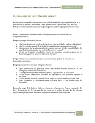 [DESARROLLO ECONÓMICO LOCAL: LIDERAZGO, COMPETITIVIDAD Y RESPONSABILIDAD.] 27 de diciembre del 2012



Metodología del taller (trabajo grupal)

La propuesta metodológica se sustentó en el análisis sobre dos aspectos prioritarios: a) la
articulación de actores y actividades y b) la generación de capacidades, cada mesa de
trabajo se estructuró en base dinámicas participativas en base a preguntas motivadoras.



Grupo 1: Agricultura, Ganadería, Pesca y Turismo, estrategias de articulación y
complementariedad.

Las preguntas para éste grupo fueron:

   1. ¿Qué experiencia concreta de articulación de estas actividades podemos identificar?
   2. ¿Qué propuesta concreta de articulación para éstas actividades proponemos?
   3. ¿En que parte de la cadena productiva existen mayores niveles o posibilidades de
      articulación-participación por parte de los actores locales?
   4. ¿Cómo puede apoyar el gobierno local a las unidades productivas para que se
      desarrollen, generen mayores ingresos y empleos?

Grupo 2: Formación y capacitación para la producción, la gestión de servicios y la
innovación tecnológica.

Las preguntas motivadoras para éste grupo fueron:

   1. ¿Qué necesidades de personal cubre actualmente nuestra población en las
      principales actividades económicas?
   2. ¿A qué población prioritaria debe dirigirse la capacitación? . Y ¿Por qué?
   3. ¿Existe alguna experiencia concreta de capacitación que podamos replicar o
      fortalecer
   4. ¿Cuáles son los temas de capacitación de mayor prioridad para la población local
   5. ¿Qué propuestas o recomendaciones podemos hacer a las instituciones de
      formación?


Para cada grupo de trabajo se eligieron relatores o relatoras que fueron encargados de
hacer la presentación de los acuerdos de grupo en la sesión plenaria. En las páginas
siguientes se presentan los resultados esquematizados del trabajo de grupos.




Elaborado por: Horacio A. Núñez T. – Consultor de la Municipalidad Distrital de Végueta     38
                                                                                      |
 