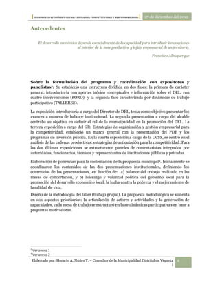 [DESARROLLO ECONÓMICO LOCAL: LIDERAZGO, COMPETITIVIDAD Y RESPONSABILIDAD.] 27 de diciembre del 2012

Antecedentes

        El desarrollo económico depende esencialmente de la capacidad para introducir innovaciones
                                al interior de la base productiva y tejido empresarial de un territorio.

                                                                                Francisco Albuquerque




Sobre la formulación del programa y coordinación con expositores y
panelistas2: Se estableció una estructura dividida en dos fases: la primera de carácter
general, introductoria con aportes teórico conceptuales e información sobre el DEL, con
cuatro intervenciones (FORO) y la segunda fase caracterizada por dinámicas de trabajo
participativo (TALLERES).

La exposición introductoria a cargo del Director de DEL, tenía como objetivo presentar los
avances a manera de balance institucional. La segunda presentación a cargo del alcalde
centraba su objetivo en definir el rol de la municipalidad en la promoción del DEL. La
tercera exposición a cargo del GR: Estrategias de organización y gestión empresarial para
la competitividad, estableció un marco general con la presentación del PDE y los
programas de inversión pública. En la cuarta exposición a cargo de la UCSS, se centró en el
análisis de las cadenas productivas: estrategias de articulación para la competitividad. Para
las dos últimas exposiciones se estructuraron paneles de comentaristas integrados por
autoridades, funcionarios, técnicos y representantes de instituciones públicas y privadas.

Elaboración de ponencias para la sustentación de la propuesta municipal 3. Inicialmente se
coordinaron los contenidos de las dos presentaciones institucionales, definiendo los
contenidos de las presentaciones, en función de: a) balance del trabajo realizado en las
mesas de concertación, y b) liderazgo y voluntad política del gobierno local para la
promoción del desarrollo económico local, la lucha contra la pobreza y el mejoramiento de
la calidad de vida.
Diseño de la metodología del taller (trabajo grupal). La propuesta metodológica se sustenta
en dos aspectos prioritarios: la articulación de actores y actividades y la generación de
capacidades, cada mesa de trabajo se estructuró en base dinámicas participativas en base a
preguntas motivadoras.




2
    Ver anexo 1
3
    Ver anexo 2
Elaborado por: Horacio A. Núñez T. – Consultor de la Municipalidad Distrital de Végueta         6
                                                                                      |
 