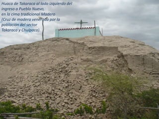 Huaca de Takaraca al lado izquierdo del
ingreso a Pueblo Nuevo,
en la cima tradicional Madero
(Cruz de madera venerada por la
población del sector
Takaraca y Chulpaca).
 