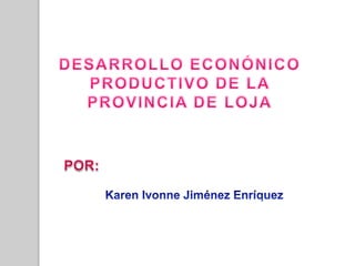 DESARROLLO ECONÓNICO  PRODUCTIVO DE LA  PROVINCIA DE LOJA POR:  Karen Ivonne Jiménez Enríquez 