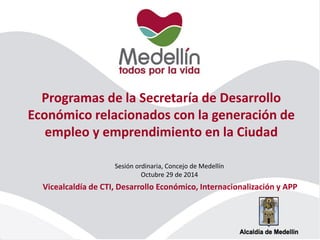 Programas de la Secretaría de Desarrollo Económico relacionados con la generación de empleo y emprendimiento en la Ciudad 
Sesión ordinaria, Concejo de Medellín 
Octubre 29 de 2014 
Vicealcaldía de CTI, Desarrollo Económico, Internacionalización y APP  