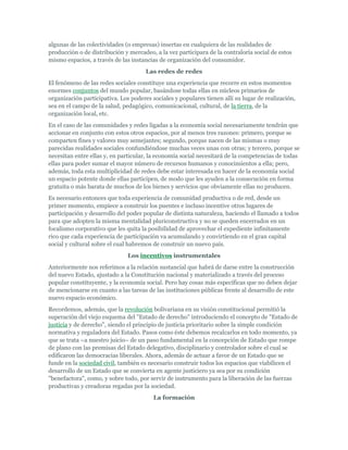 algunas de las colectividades (o empresas) insertas en cualquiera de las realidades de
producción o de distribución y mercadeo, a la vez participara de la contraloría social de estos
mismo espacios, a través de las instancias de organización del consumidor.
Las redes de redes
El fenómeno de las redes sociales constituye una experiencia que recorre en estos momentos
enormes conjuntos del mundo popular, basándose todas ellas en núcleos primarios de
organización participativa. Los poderes sociales y populares tienen allí su lugar de realización,
sea en el campo de la salud, pedagógico, comunicacional, cultural, de la tierra, de la
organización local, etc.
En el caso de las comunidades y redes ligadas a la economía social necesariamente tendrán que
accionar en conjunto con estos otros espacios, por al menos tres razones: primero, porque se
comparten fines y valores muy semejantes; segundo, porque nacen de las mismas o muy
parecidas realidades sociales confundiéndose muchas veces unas con otras; y tercero, porque se
necesitan entre ellas y, en particular, la economía social necesitará de la competencias de todas
ellas para poder sumar el mayor número de recursos humanos y conocimientos a ella; pero,
además, toda esta multiplicidad de redes debe estar interesada en hacer de la economía social
un espacio potente donde ellas participen, de modo que les ayuden a la consecución en forma
gratuita o más barata de muchos de los bienes y servicios que obviamente ellas no producen.
Es necesario entonces que toda experiencia de comunidad productiva o de red, desde un
primer momento, empiece a construir los puentes e incluso incentive otros lugares de
participación y desarrollo del poder popular de distinta naturaleza, haciendo el llamado a todos
para que adopten la misma mentalidad pluriconstructiva y no se queden encerrados en un
focalismo corporativo que les quita la posibilidad de aprovechar el expediente infinitamente
rico que cada experiencia de participación va acumulando y convirtiendo en el gran capital
social y cultural sobre el cual habremos de construir un nuevo país.
Los incentivos instrumentales
Anteriormente nos referimos a la relación sustancial que habrá de darse entre la construcción
del nuevo Estado, ajustado a la Constitución nacional y materializado a través del proceso
popular constituyente, y la economía social. Pero hay cosas más específicas que no deben dejar
de mencionarse en cuanto a las tareas de las instituciones públicas frente al desarrollo de este
nuevo espacio económico.
Recordemos, además, que la revolución bolivariana en su visión constitucional permitió la
superación del viejo esquema del "Estado de derecho" introduciendo el concepto de "Estado de
justicia y de derecho", siendo el principio de justicia prioritario sobre la simple condición
normativa y reguladora del Estado. Pasos como éste debemos recalcarlos en todo momento, ya
que se trata –a nuestro juicio– de un paso fundamental en la concepción de Estado que rompe
de plano con las premisas del Estado delegativo, disciplinario y controlador sobre el cual se
edificaron las democracias liberales. Ahora, además de actuar a favor de un Estado que se
funde en la sociedad civil, también es necesario construir todos los espacios que viabilicen el
desarrollo de un Estado que se convierta en agente justiciero ya sea por su condición
"benefactora", como, y sobre todo, por servir de instrumento para la liberación de las fuerzas
productivas y creadoras regadas por la sociedad.
La formación
 