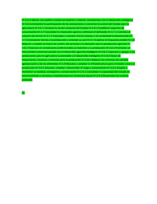 IV-3.5.3 Aplicar una política comercial exterior e interior consistentes con el desarrollo endógeno
IV-3.6 Incrementar la participación de los productores y concertar la acción del Estado para la
agricultura IV-3.6.1 Focalizar la acción sectorial del Estado IV-3.6.2 Establecer espacios de
concertación IV-3.7 Consolidar la revolución agraria y eliminar el latifundio IV-3.7.1 Culminar el
catastro de tierras IV-3.7.2 Expropiar y rescatar tierras ociosas o sin propiedad fundamentada IV-
3.7.3 Incorporar tierras a la producción y orientar su uso IV-3.7.4 Aplicar el impuesto predial IV-3.8
Mejorar y ampliar el marco de acción, los servicios y la dotación para la producción agrícola IV-
3.8.1 Financiar en condiciones preferenciales la inversión y la producción IV-3.8.2 Promover un
intercambio comercial acorde con el desarrollo agrícola endógeno IV-3.8.3 Capacitar y apoyar a los
productores para la agricultura sustentable y el desarrollo endógeno IV-3.8.4 Dotar de
maquinarias, insumos y servicios para la producción IV-3.8.5 Mejorar los servicios de sanidad
agropecuaria y de los alimentos IV-3.9 Rescatar y ampliar la infraestructura para el medio rural y la
producción IV-3.9.1 Rescatar, ampliar y desarrollar el riego y saneamiento IV-3.9.2 Ampliar y
mantener la vialidad, transporte y conservación IV-3.9.3 Consolidar la capacidad del Estado en
procesamiento y servicios y transformarla en Economía Social IV-3.9.4 Desarrollar los centros
poblados
26
 