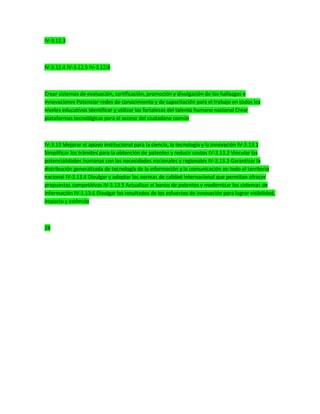 IV-3.12.3
IV-3.12.4 IV-3.12.5 IV-3.12.6
Crear sistemas de evaluación, certificación, promoción y divulgación de los hallazgos e
innovaciones Potenciar redes de conocimiento y de capacitación para el trabajo en todos los
niveles educativos Identificar y utilizar las fortalezas del talento humano nacional Crear
plataformas tecnológicas para el acceso del ciudadano común
IV-3.13 Mejorar el apoyo institucional para la ciencia, la tecnología y la innovación IV-3.13.1
Simplificar los trámites para la obtención de patentes y reducir costos IV-3.13.2 Vincular las
potencialidades humanas con las necesidades nacionales y regionales IV-3.13.3 Garantizar la
distribución generalizada de tecnología de la información y la comunicación en todo el territorio
nacional IV-3.13.4 Divulgar y adoptar las normas de calidad internacional que permitan ofrecer
propuestas competitivas IV-3.13.5 Actualizar el banco de patentes y modernizar los sistemas de
información IV-3.13.6 Divulgar los resultados de los esfuerzos de innovación para lograr visibilidad,
impacto y estímulo
28
 