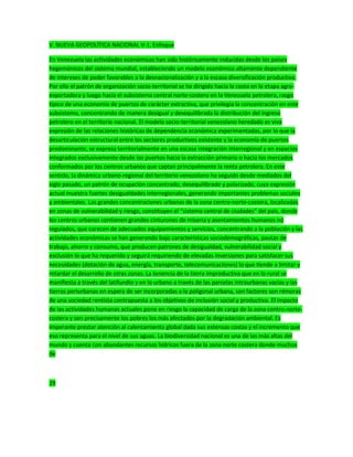 V. NUEVA GEOPOLÍTICA NACIONAL V-1. Enfoque
En Venezuela las actividades económicas han sido históricamente inducidas desde los países
hegemónicos del sistema mundial, estableciendo un modelo económico altamente dependiente
de intereses de poder favorables a la desnacionalización y a la escasa diversificación productiva.
Por ello el patrón de organización socio-territorial se ha dirigido hacia la costa en la etapa agro-
exportadora y luego hacia el subsistema central norte-costero en la Venezuela petrolera, rasgo
típico de una economía de puertos de carácter extractiva, que privilegia la concentración en este
subsistema, concentrando de manera desigual y desequilibrada la distribución del ingreso
petrolero en el territorio nacional. El modelo socio-territorial venezolano heredado es viva
expresión de las relaciones históricas de dependencia económica experimentadas, por lo que la
desarticulación estructural entre los sectores productivos existente y la economía de puertos
predominante, se expresa territorialmente en una escasa integración interregional y en espacios
integrados exclusivamente desde los puertos hacia la extracción primaria o hacia los mercados
conformados por los centros urbanos que captan principalmente la renta petrolera. En este
sentido, la dinámica urbano-regional del territorio venezolano ha seguido desde mediados del
siglo pasado, un patrón de ocupación concentrado, desequilibrado y polarizado, cuya expresión
actual muestra fuertes desigualdades interregionales, generando importantes problemas sociales
y ambientales. Las grandes concentraciones urbanas de la zona centro-norte-costera, localizadas
en zonas de vulnerabilidad y riesgo, constituyen el “sistema central de ciudades” del país, donde
los centros urbanos contienen grandes cinturones de miseria y asentamientos humanos no
regulados, que carecen de adecuados equipamientos y servicios, concentrando a la población y las
actividades económicas se han generando bajo características sociodemográficas, pautas de
trabajo, ahorro y consumo, que producen patrones de desigualdad, vulnerabilidad social y
exclusión lo que ha requerido y seguirá requiriendo de elevadas inversiones para satisfacer sus
necesidades (dotación de agua, energía, transporte, telecomunicaciones) lo que tiende a limitar y
retardar el desarrollo de otras zonas. La tenencia de la tierra improductiva que en lo rural se
manifiesta a través del latifundio y en lo urbano a través de las parcelas intraurbanas vacías y las
tierras periurbanas en espera de ser incorporadas a la poligonal urbana, son factores son rémoras
de una sociedad rentista contrapuesta a los objetivos de inclusión social y productiva. El impacto
de las actividades humanas actuales pone en riesgo la capacidad de carga de la zona centro-norte-
costera y son precisamente los pobres los más afectados por la degradación ambiental. Es
imperante prestar atención al calentamiento global dada sus extensas costas y el incremento que
eso representa para el nivel de sus aguas. La biodiversidad nacional es una de las más altas del
mundo y cuenta con abundantes recursos hídricos fuera de la zona norte costera donde muchos
de
29
 