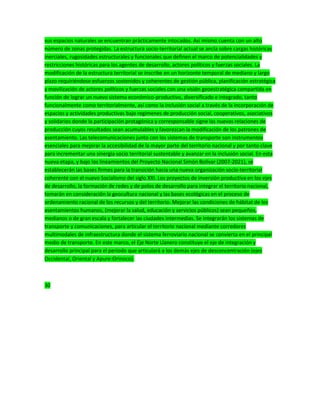 sus espacios naturales se encuentran prácticamente intocados. Así mismo cuenta con un alto
número de zonas protegidas. La estructura socio-territorial actual se ancla sobre cargas históricas
inerciales, rugosidades estructurales y funcionales que definen el marco de potencialidades y
restricciones históricas para los agentes de desarrollo, actores políticos y fuerzas sociales. La
modificación de la estructura territorial se inscribe en un horizonte temporal de mediano y largo
plazo requiriéndose esfuerzos sostenidos y coherentes de gestión pública, planificación estratégica
y movilización de actores políticos y fuerzas sociales con una visión geoestratégica compartida en
función de lograr un nuevo sistema económico-productivo, diversificado e integrado, tanto
funcionalmente como territorialmente, así como la inclusión social a través de la incorporación de
espacios y actividades productivas bajo regimenes de producción social, cooperativos, asociativos
y solidarios donde la participación protagónica y corresponsable signe las nuevas relaciones de
producción cuyos resultados sean acumulables y favorezcan la modificación de los patrones de
asentamiento. Las telecomunicaciones junto con los sistemas de transporte son instrumentos
esenciales para mejorar la accesibilidad de la mayor parte del territorio nacional y por tanto clave
para incrementar una sinergia socio territorial sustentable y avanzar en la inclusión social. En esta
nueva etapa, y bajo los lineamientos del Proyecto Nacional Simón Bolívar (2007-2021), se
establecerán las bases firmes para la transición hacia una nueva organización socio-territorial
coherente con el nuevo Socialismo del siglo XXI. Los proyectos de inversión productiva en los ejes
de desarrollo, la formación de redes y de polos de desarrollo para integrar el territorio nacional,
tomarán en consideración la geocultura nacional y las bases ecológicas en el proceso de
ordenamiento racional de los recursos y del territorio. Mejorar las condiciones de hábitat de los
asentamientos humanos, (mejorar la salud, educación y servicios públicos) sean pequeños,
medianos o de gran escala y fortalecer las ciudades intermedias. Se integrarán los sistemas de
transporte y comunicaciones, para articular el territorio nacional mediante corredores
multimodales de infraestructura donde el sistema ferroviario nacional se convierta en el principal
medio de transporte. En este marco, el Eje Norte Llanero constituye el eje de integración y
desarrollo principal para el periodo que articulará a los demás ejes de desconcentración (ejes
Occidental, Oriental y Apure-Orinoco).
30
 