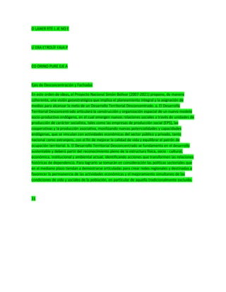 O LANER RTE L JE NO E
LÍ ERA ETROLÍF FAJA P
CO ORINO PURE EJE A
Ejes de Desconcentración y Fachadas
En este orden de ideas, el Proyecto Nacional Simón Bolívar (2007-2021) propone, de manera
coherente, una visión geoestratégica que implica el planeamiento integral y la asignación de
medios para alcanzar la meta de un Desarrollo Territorial Desconcentrado. a. El Desarrollo
Territorial Desconcentrado articulará la construcción y organización espacial de un nuevo modelo
socio-productivo endógeno, en el cual emergen nuevas relaciones sociales a través de unidades de
producción de carácter socialista, tales como las empresas de producción social (EPS), las
cooperativas y la producción asociativa, movilizando nuevas potencialidades y capacidades
endógenas, que se vinculan con actividades económicas del sector público y privado, tanto
nacional como extranjero, con el fin de mejorar la calidad de vida y equilibrar el patrón de
ocupación territorial. b. El Desarrollo Territorial Desconcentrado se fundamenta en el desarrollo
sustentable y deberá partir del reconocimiento pleno de la estructura física, socio - cultural,
económica, institucional y ambiental actual, identificando acciones que transformen las relaciones
históricas de dependencia. Para lograrlo se tomarán en consideración las políticas sectoriales que
en el mediano plazo tiendan a demostrarse articuladas para crear redes regionales y destinadas a
favorecer la permanencia de las actividades económicas y el mejoramiento simultaneo de las
condiciones de vida y sociales de la población, en particular de aquella tradicionalmente excluida.
31
 