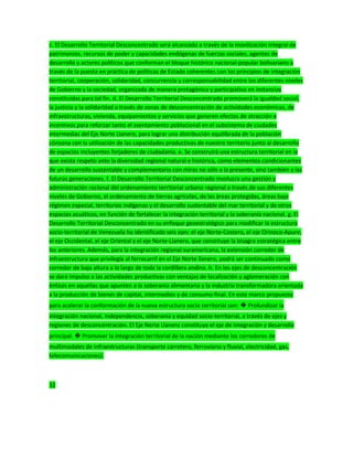 c. El Desarrollo Territorial Desconcentrado será alcanzado a través de la movilización integral de
patrimonios, recursos de poder y capacidades endógenas de fuerzas sociales, agentes de
desarrollo y actores políticos que conforman el bloque histórico nacional-popular bolivariano a
través de la puesta en práctica de políticas de Estado coherentes con los principios de integración
territorial, cooperación, solidaridad, concurrencia y corresponsabilidad entre los diferentes niveles
de Gobierno y la sociedad, organizada de manera protagónica y participativa en instancias
constituidas para tal fin. d. El Desarrollo Territorial Desconcentrado promoverá la igualdad social,
la justicia y la solidaridad a través de zonas de desconcentración de actividades económicas, de
infraestructuras, vivienda, equipamientos y servicios que generen efectos de atracción e
incentivos para reforzar tanto el asentamiento poblacional en el subsistema de ciudades
intermedias del Eje Norte Llanero, para lograr una distribución equilibrada de la población
cónsona con la utilización de las capacidades productivas de nuestro territorio junto al desarrollo
de espacios incluyentes forjadores de ciudadanía. e. Se construirá una estructura territorial en la
que exista respeto ante la diversidad regional natural e histórica, como elementos condicionantes
de un desarrollo sustentable y complementario con miras no sólo a la presente, sino también a las
futuras generaciones. f. El Desarrollo Territorial Desconcentrado involucra una gestión y
administración racional del ordenamiento territorial urbano regional a través de sus diferentes
niveles de Gobierno, el ordenamiento de tierras agrícolas, de las áreas protegidas, áreas bajo
régimen especial, territorios indígenas y el desarrollo sustentable del mar territorial y de otros
espacios acuáticos, en función de fortalecer la integración territorial y la soberanía nacional. g. El
Desarrollo Territorial Desconcentrado en su enfoque geoestratégico para modificar la estructura
socio-territorial de Venezuela ha identificado seis ejes: el eje Norte-Costero, el eje Orinoco-Apure,
el eje Occidental, el eje Oriental y el eje Norte-Llanero, que constituye la bisagra estratégica entre
los anteriores. Además, para la integración regional suramericana, la extensión corredor de
infraestructura que privilegia al ferrocarril en el Eje Norte llanero, podrá ser continuado como
corredor de baja altura a lo largo de toda la cordillera andina. h. En los ejes de desconcentración
se dará impulso a las actividades productivas con ventajas de localización y aglomeración con
énfasis en aquellas que apunten a la soberanía alimentaria y la industria transformadora orientada
a la producción de bienes de capital, intermedios y de consumo final. En este marco propuesto
para acelerar la conformación de la nueva estructura socio territorial son: � Profundizar la
integración nacional, independencia, soberanía y equidad socio-territorial, a través de ejes y
regiones de desconcentración. El Eje Norte Llanero constituye el eje de integración y desarrollo
principal. � Promover la integración territorial de la nación mediante los corredores de
multimodales de infraestructuras (transporte carretero, ferroviario y fluvial, electricidad, gas,
telecomunicaciones).
32
 
