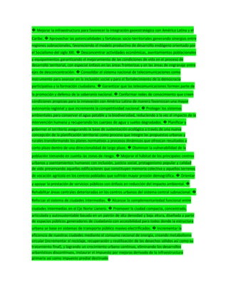 � Mejorar la infraestructura para favorecer la integración geoestratégica con América Latina y el
Caribe. � Aprovechar las potencialidades y fortalezas socio-territoriales generando sinergias entre
regiones subnacionales, favoreciendo el modelo productivo de desarrollo endógeno orientado por
el Socialismo del siglo XXI. � Desconcentrar actividades económicas, asentamientos poblacionales
y equipamientos garantizando el mejoramiento de las condiciones de vida en el proceso de
desarrollo territorial, con especial énfasis en las áreas fronterizas y en las áreas de engranaje entre
ejes de desconcentración. � Consolidar el sistema nacional de telecomunicaciones como
instrumento para avanzar en la inclusión social y para el fortalecimiento de la democracia
participativa y la formación ciudadana. � Garantizar que las telecomunicaciones formen parte de
la promoción y defensa de la soberanía nacional. � Conformar redes de conocimiento que creen
condiciones propicias para la innovación con América Latina de manera favorezcan una mayor
autonomía regional y que incremente la competitividad nacional. � Proteger los sistemas
ambientales para conservar el agua potable y la biodiversidad, reduciendo a la vez el impacto de la
intervención humana y recuperando los cuerpos de agua y suelos degradados. � Planificar y
gobernar el territorio asegurando la base de sustentación ecológica a través de una nueva
concepción de la planificación territorial como proceso que integre las propuestas urbanas y
rurales transformando los planes normativos a procesos dinámicos que ofrezcan resultados a
corto plazo dentro de una direccionalidad de largo plazo. � Disminuir la vulnerabilidad de la
población tomando en cuenta las zonas de riesgo. � Mejorar el hábitat de los principales centros
urbanos y asentamientos humanos con inclusión, justicia social, protagonismo popular y calidad
de vida preservando aquellas edificaciones que constituyen memoria colectiva y aquellos terrenos
de vocación agrícola en los centros poblados que sufrirán mayor presión demográfica. � Orientar
y apoyar la prestación de servicios públicos con énfasis en reducción del impacto ambiental. �
Rehabilitar áreas centrales deterioradas en los centros urbanos del sistema central subnacional. �
Reforzar el sistema de ciudades intermedias. � Alcanzar la complementariedad funcional entre
ciudades intermedias en el Eje Norte Llanero. � Promover la ciudad compacta, concentrada,
articulada y autosustentable basada en un patrón de alta densidad y baja altura, diseñada a partir
de espacios públicos generadores de ciudadanía con accesibilidad para todos donde la estructura
urbana se base en sistemas de transporte público masivo electrificados. � Incrementar la
eficiencia de nuestras ciudades mediante el consumo racional de energía, creando metabolismo
circular (incrementar el reciclaje, recuperación y reutilización de los desechos sólidos así como su
tratamiento final), y logrando un crecimiento urbano continuo, eliminando los desarrollos
urbanísticos discontinuos, instaurar el impuesto por mejoras derivado de la infraestructura
primaria así como impuesto predial destinado
 