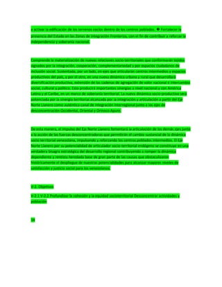 a activar la edificación de los terrenos vacíos dentro de los centros poblados. � Fortalecer la
presencia del Estado en las Zonas de Integración Fronteriza, con el fin de contribuir a reforzar la
independencia y soberanía nacional.
Comprende la materialización de nuevas relaciones socio-territoriales que conformarán tejidos
signados por la integración, cooperación, complementariedad y por espacios ciudadanos de
inclusión social. Sustentada, por un lado, en ejes que articularán centros intermedios y espacios
productivos del país, y por el otro, en una nueva dinámica urbana y rural que desarrollará
diversificación productiva, extensión de las cadenas de agregación de valor nacional e intercambio
social, cultural y político. Esto producirá importantes sinergias a nivel nacional y con América
Latina y el Caribe, en un marco de soberanía territorial. La nueva dinámica socio-productiva será
potenciada por la sinergia territorial alcanzada por la integración y articulación a partir del Eje
Norte Llanero como auténtico canal de integración interregional junto a los ejes de
desconcentración Occidental, Oriental y Orinoco Apure.
De esta manera, el impulso del Eje Norte Llanero fomentará la articulación de los demás ejes junto
a la acción de las fuerzas desconcentradoras que permitirán el cambio sustancial de la dinámica
socio territorial venezolana, impulsando y reforzando los centros poblados intermedios. El Eje
Norte Llanero por su potencialidad de articulador socio-territorial endógeno se constituye en una
verdadera bisagra estratégica del desarrollo regional contribuyendo a romper la dinámica
dependiente y rentista heredada base de gran parte de las causas que obstaculizaron
históricamente el despliegue de nuestras potencialidades para alcanzar mayores niveles de
satisfacción y justicia social para los venezolanos.
V-2. Objetivos
V-2.1 V-2.2 Profundizar la cohesión y la equidad socioterritorial Desconcentrar actividades y
población
34
 