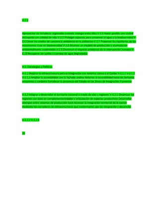 V-2.3
Aprovechar las fortalezas regionales creando sinergia entre ellas V-2.4 Hacer posible una ciudad
incluyente con calidad de vida V-2.5 Proteger espacios para conservar el agua y la biodiversidad V-
2.6 Elevar los niveles de conciencia ambiental en la población V-2.7 Preservar los equilibrios de los
ecosistemas ricos en biodiversidad V-2.8 Alcanzar un modelo de producción y acumulación
ambientalmente sustentable V-2.9 Disminuir el impacto ambiental de la intervención humana V-
2.10 Recuperar los suelos y cuerpos de agua degradados
V-3. Estrategias y Políticas
V-3.1 Mejorar la infraestructura para la integración con América Latina y el Caribe V-3.1.1 V-3.1.2
V-3.1.3 Ampliar la accesibilidad con la fachada andina Reforzar la accesibilidad hacia las fachadas
amazónica y caribeña Fortalecer la presencia del Estado en las Zonas de Integración Fronteriza
V-3.2 Integrar y desarrollar el territorio nacional a través de ejes y regiones V-3.2.1 Dinamizar las
regiones con base en complementariedades y articulación de espacios productivos Desarrollar
sinergias entre sistemas de producción local Alcanzar la integración territorial de la nación
mediante los corredores de infraestructuras que conformarán ejes de integración y desarrollo
V-3.2.2 V-3.2.3
35
 