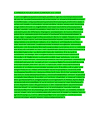 VI. VENEZUELA: POTENCIA ENERGÉTICA MUNDIAL VI-1. Enfoque
El acervo energético que posee nuestro país, posibilita el logro de una estrategia de desarrollo
nacional que combine el uso soberano del recurso natural con la integración energética regional y
mundial favorable a este proyecto nacional, convirtiendo a nuestro país, en el mediano plazo, en
una potencia energética con influencia mundial. Debido al creciente aumento de la demanda de
energía fósil en el mundo y la magnitud de las reservas de esas materias primas que posee, el
petróleo continuará teniendo una influencia significativa en el futuro de Venezuela. El petróleo
será decisivo, más allá del horizonte del programa para la captación de recursos del exterior, la
generación de inversiones productivas internas, la satisfacción de las propias necesidades de
energía y para el apoyo al surgimiento y consolidación del Nuevo Modelo Productivo. Lo anterior,
y el hecho de que la riqueza natural del país es patrimonio de todos los venezolanos, hacen
indispensable que las actividades medulares de la industria de los hidrocarburos continúen en
poder del Estado Venezolano. La demanda mundial de energía de origen fósil mantendrá su
participación en la demanda total de energía y se profundizará su tendencia al mayor crecimiento
en el Asia y particularmente en China e India. Se manifestará también un fuerte crecimiento de la
demanda en Sudamérica y una disminución relativa del crecimiento de la demanda en
Norteamérica. Sin embargo, dada su magnitud absoluta, la satisfacción de la demanda de
hidrocarburos de Estados Unidos, continuará teniendo la mayor participación en la oferta
venezolana. Todo lo anterior, junto a consideraciones de naturaleza geopolítica, fundamenta una
revisión de la estructura del mercado petrolero venezolano. Dado el crecimiento de la demanda
mundial del petróleo, todo indica que para su satisfacción, crecerá más aceleradamente la
producción de petróleos no convencionales, particularmente de petróleos más pesados, lo que
otorga a Venezuela una ventaja adicional debido a que la mayor parte de sus reservas están
constituidas por petróleos con esas características. La elevación del nivel de precios del petróleo
en el mercado mundial ha hecho económica y financieramente factible la extracción de petróleos
más pesados. La producción de petróleo en el mundo en el largo plazo se concentrará más en los
países que hoy son parte de la Organización de Países Exportadores de Petróleo. A pesar de que
han aumentado las probabilidades de que se mantenga una tendencia irreversible al alza de los
precios del petróleo crudo y del gas natural, no se debe perder de vista los requerimientos del
desarrollo del país y la eventual persistencia de cierta volatilidad de los precios, que hacen
imperativo el desarrollo de una estrategia para diversificar tanto como sea posible las fuentes de
recursos fiscales. Frente a un mundo en desarrollo, hambriento de energía, no podemos negarnos
a producirla aunque sí podemos y debemos condicionar la producción de acuerdo a nuestros
intereses nacionales. Más aún, debemos fomentar alianzas que nos 38
 